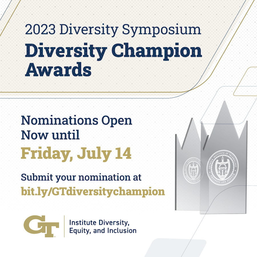 This year's&nbsp;Diversity&nbsp;Champion&nbsp;Awards&nbsp;will recognize campus community members who have actively worked to advance a culture of inclusion and belonging among all members of the Georgia Tech community.One faculty member, staff member, student, and campus unit who have advanced the principles of&nbsp;diversity, equity, and inclusion at Georgia Tech will be recognized at the 2023&nbsp;Diversity&nbsp;Symposium in September.